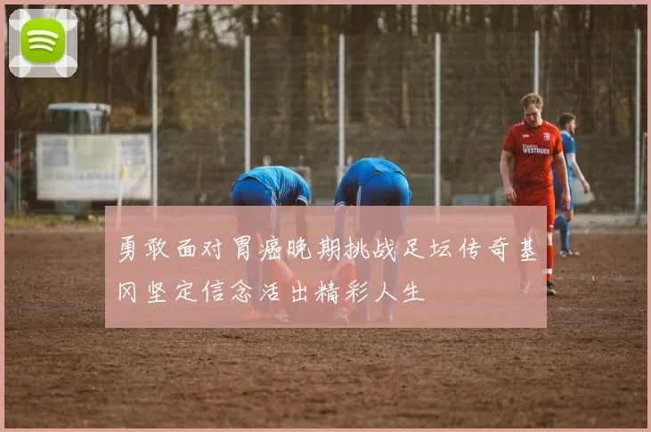 勇敢面对胃癌晚期挑战足坛传奇基冈坚定信念活出精彩人生