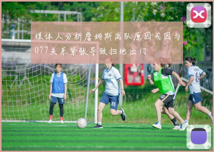 媒体人分析詹姆斯离队原因或因与077关系紧张导致扫地出门