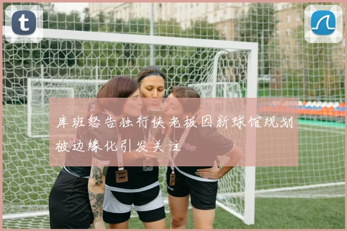 库班怒告独行侠老板因新球馆规划被边缘化引发关注