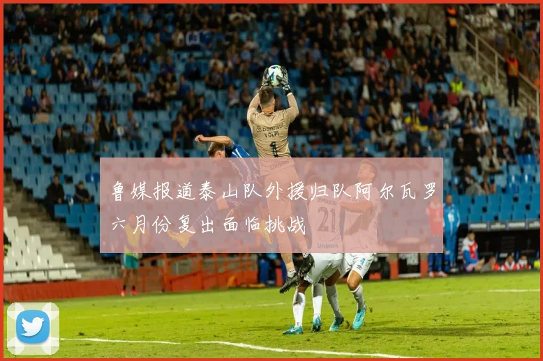 鲁媒报道泰山队外援归队阿尔瓦罗六月份复出面临挑战