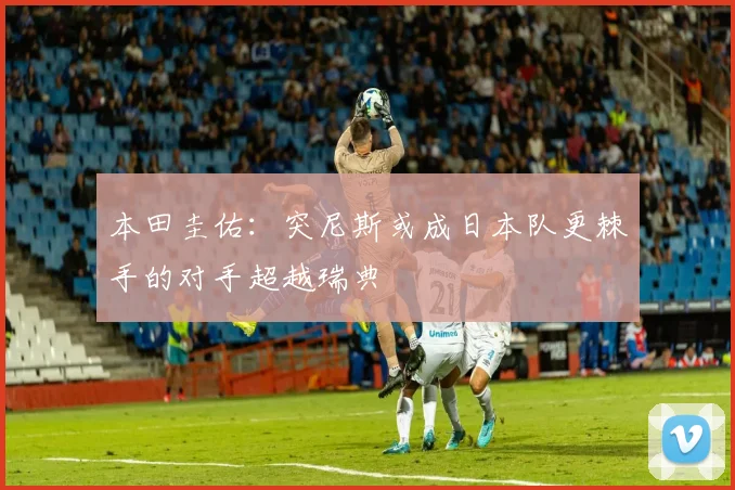 本田圭佑：突尼斯或成日本队更棘手的对手超越瑞典
