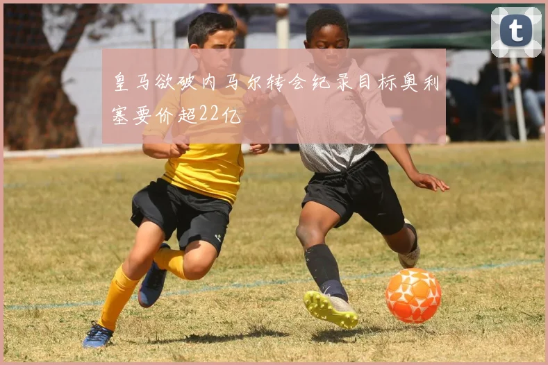 皇马欲破内马尔转会纪录目标奥利塞要价超22亿