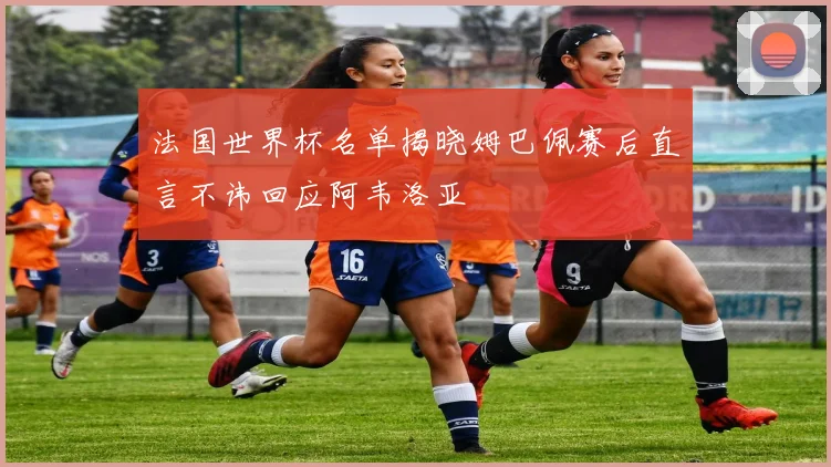 法国世界杯名单揭晓姆巴佩赛后直言不讳回应阿韦洛亚