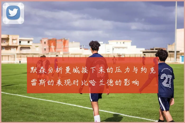 默森分析曼城接下来的压力与约克雷斯的表现对比哈兰德的影响