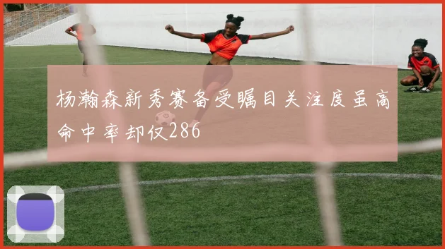 杨瀚森新秀赛备受瞩目关注度虽高命中率却仅286