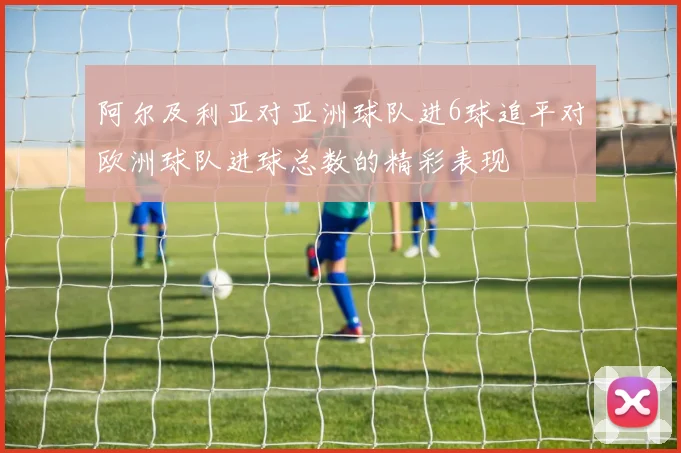 阿尔及利亚对亚洲球队进6球追平对欧洲球队进球总数的精彩表现