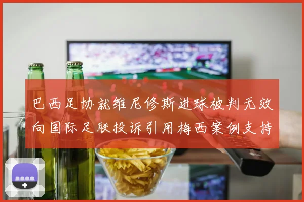 巴西足协就维尼修斯进球被判无效向国际足联投诉引用梅西案例支持