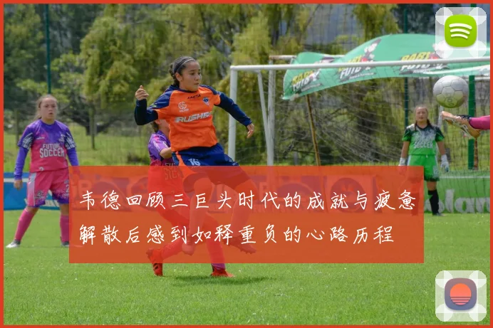 韦德回顾三巨头时代的成就与疲惫解散后感到如释重负的心路历程
