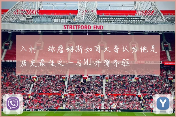 八村塁称詹姆斯如同大哥认为他是历史最佳之一与MJ并驾齐驱