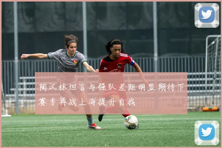 陶汉林坦言与强队差距明显期待下赛季再战上海提升自我