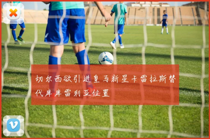 切尔西欲引进皇马新星卡雷拉斯替代库库雷利亚位置
